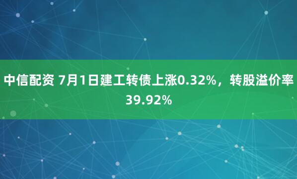 中信配资 7月1日建工转债上涨0.32%，转股溢价率39.92%