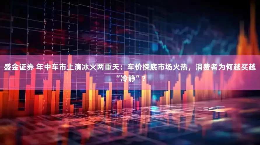 盛金证券 年中车市上演冰火两重天：车价探底市场火热，消费者为何越买越“冷静”？