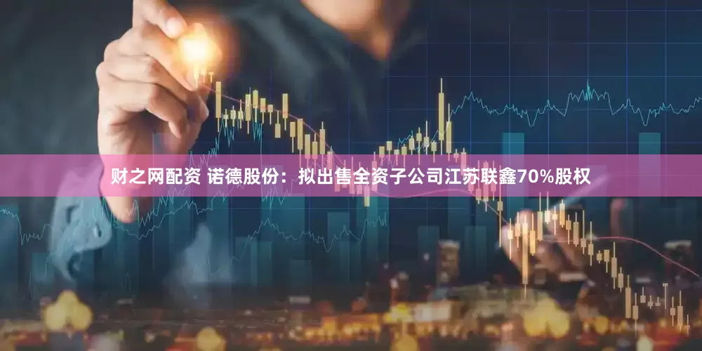 财之网配资 诺德股份：拟出售全资子公司江苏联鑫70%股权