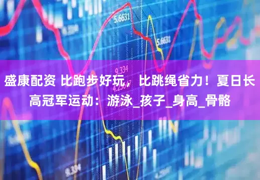 盛康配资 比跑步好玩，比跳绳省力！夏日长高冠军运动：游泳_孩子_身高_骨骼