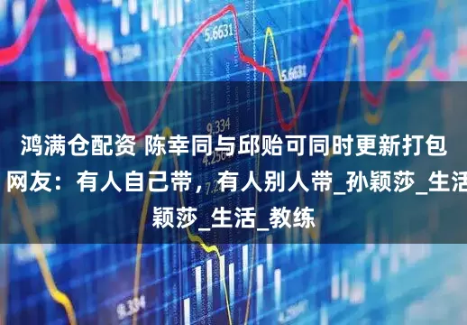 鸿满仓配资 陈幸同与邱贻可同时更新打包行李，网友：有人自己带，有人别人带_孙颖莎_生活_教练