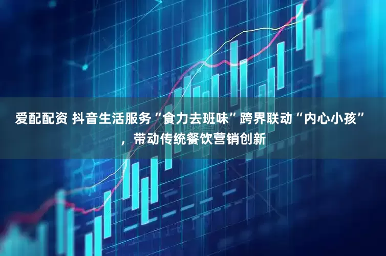 爱配配资 抖音生活服务“食力去班味”跨界联动“内心小孩” ，带动传统餐饮营销创新