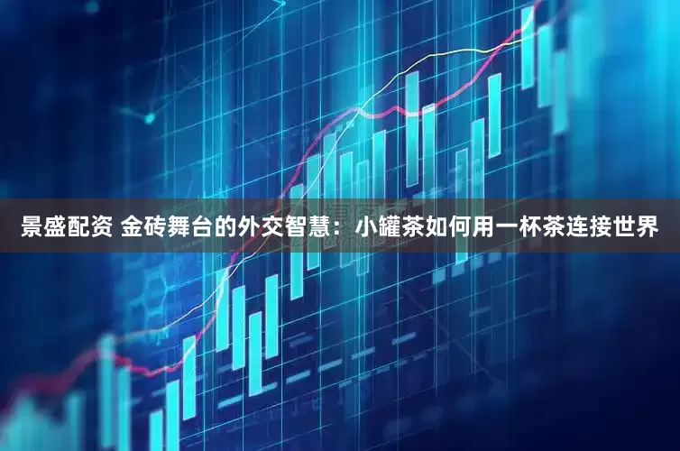 景盛配资 金砖舞台的外交智慧：小罐茶如何用一杯茶连接世界