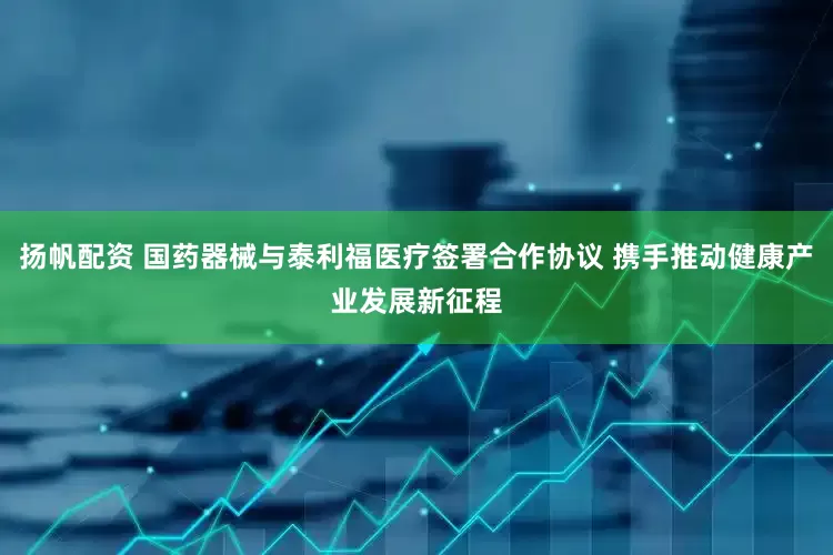 扬帆配资 国药器械与泰利福医疗签署合作协议 携手推动健康产业发展新征程