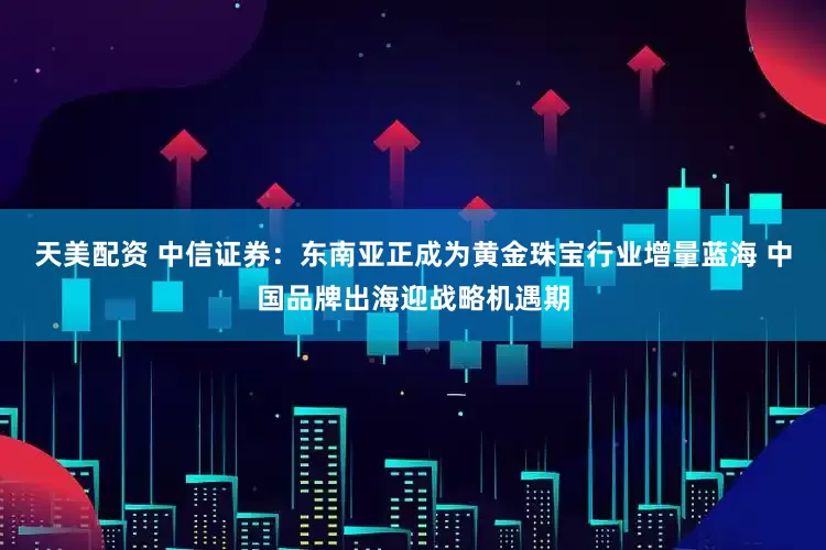 天美配资 中信证券：东南亚正成为黄金珠宝行业增量蓝海 中国品牌出海迎战略机遇期