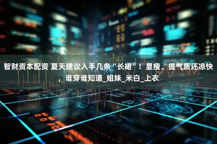 智财资本配资 夏天建议入手几条“长裙”！显瘦、提气质还凉快，谁穿谁知道_姐妹_米白_上衣