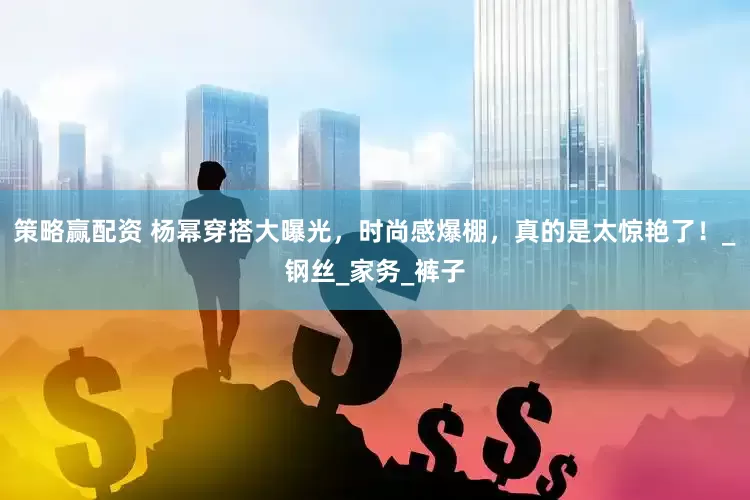 策略赢配资 杨幂穿搭大曝光，时尚感爆棚，真的是太惊艳了！_钢丝_家务_裤子