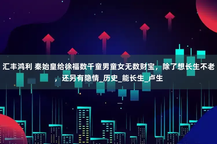 汇丰鸿利 秦始皇给徐福数千童男童女无数财宝，除了想长生不老，还另有隐情_历史_能长生_卢生