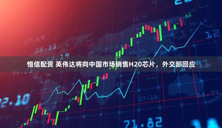 恒信配资 英伟达将向中国市场销售H20芯片，外交部回应