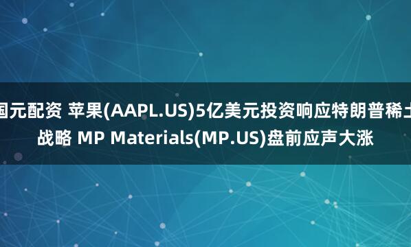 国元配资 苹果(AAPL.US)5亿美元投资响应特朗普稀土战略 MP Materials(MP.US)盘前应声大涨