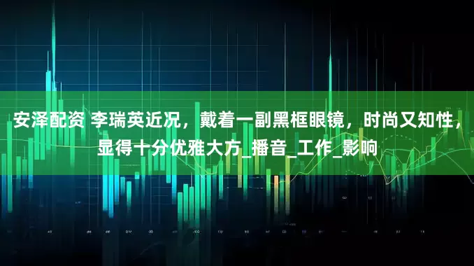 安泽配资 李瑞英近况，戴着一副黑框眼镜，时尚又知性，显得十分优雅大方_播音_工作_影响