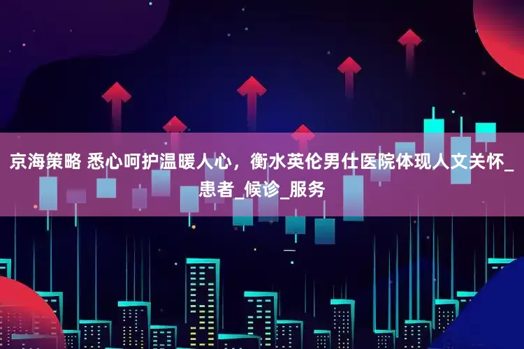 京海策略 悉心呵护温暖人心，衡水英伦男仕医院体现人文关怀_患者_候诊_服务