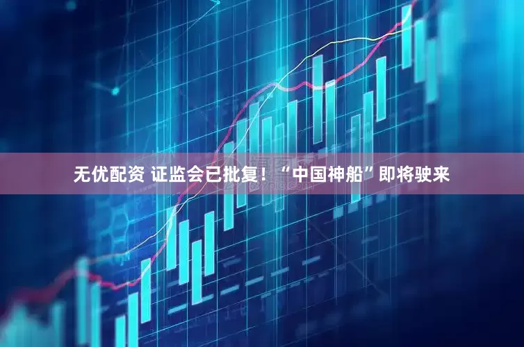 无优配资 证监会已批复！“中国神船”即将驶来