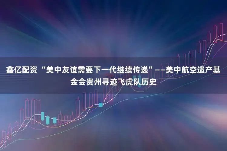 鑫亿配资 “美中友谊需要下一代继续传递”——美中航空遗产基金会贵州寻迹飞虎队历史
