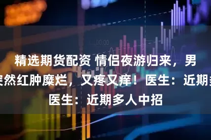 精选期货配资 情侣夜游归来，男子手臂突然红肿糜烂，又疼又痒！医生：近期多人中招