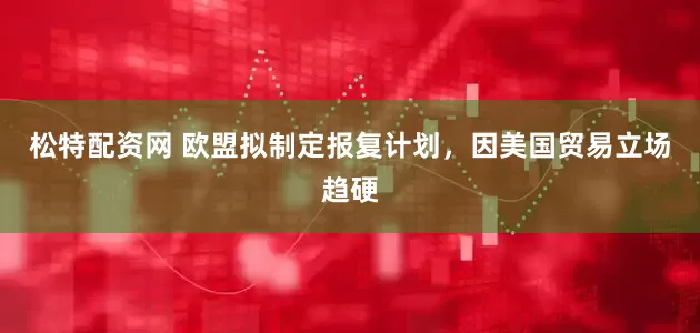 松特配资网 欧盟拟制定报复计划，因美国贸易立场趋硬