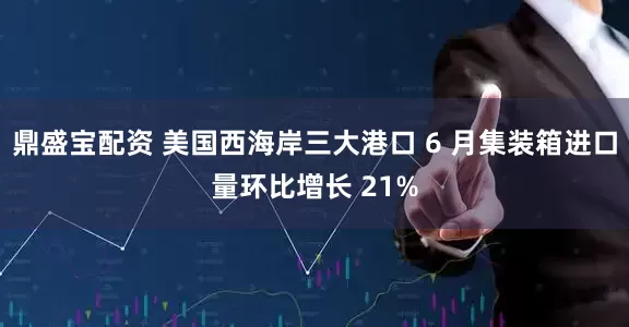 鼎盛宝配资 美国西海岸三大港口 6 月集装箱进口量环比增长 21%