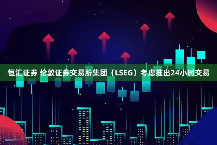 恒汇证券 伦敦证券交易所集团（LSEG）考虑推出24小时交易