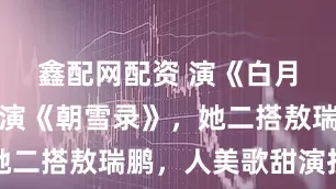 鑫配网配资 演《白月梵星》又演《朝雪录》，她二搭敖瑞鹏，人美歌甜演技佳
