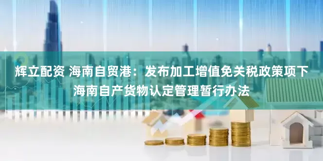 辉立配资 海南自贸港：发布加工增值免关税政策项下海南自产货物认定管理暂行办法
