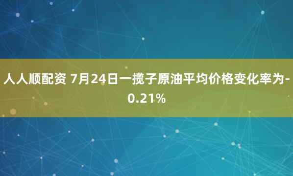 人人顺配资 7月24日一揽子原油平均价格变化率为-0.21%