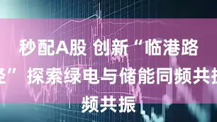 秒配A股 创新“临港路径” 探索绿电与储能同频共振