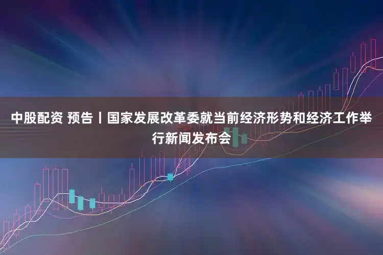 中股配资 预告丨国家发展改革委就当前经济形势和经济工作举行新闻发布会
