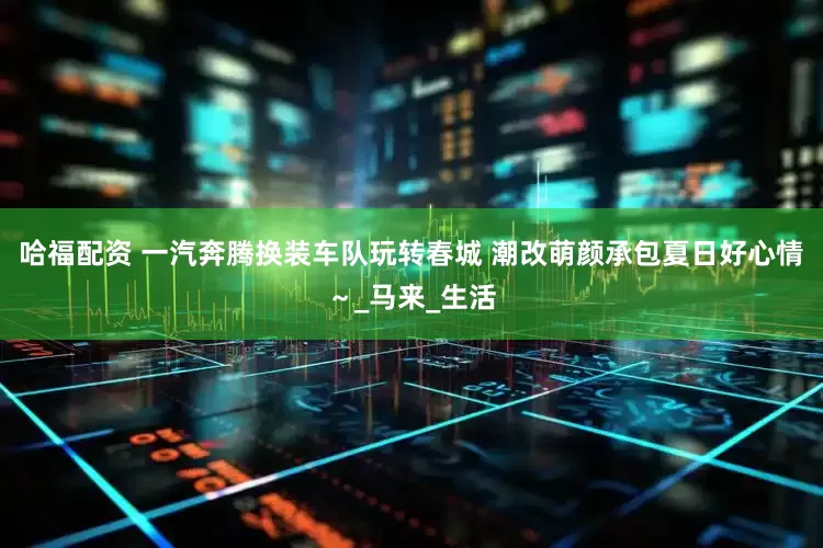 哈福配资 一汽奔腾换装车队玩转春城 潮改萌颜承包夏日好心情～_马来_生活