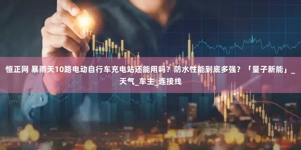 恒正网 暴雨天10路电动自行车充电站还能用吗？防水性能到底多强？「量子新能」_天气_车主_连接线