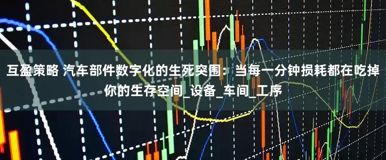 互盈策略 汽车部件数字化的生死突围：当每一分钟损耗都在吃掉你的生存空间_设备_车间_工序