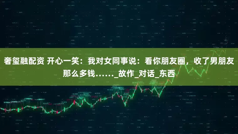 奢玺融配资 开心一笑：我对女同事说：看你朋友圈，收了男朋友那么多钱……_故作_对话_东西