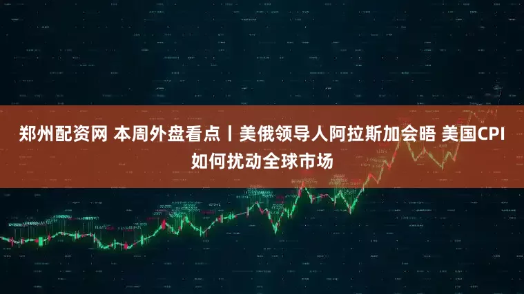 郑州配资网 本周外盘看点丨美俄领导人阿拉斯加会晤 美国CPI如何扰动全球市场