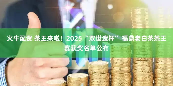 火牛配资 茶王来啦！2025 “双世遗杯” 福鼎老白茶茶王赛获奖名单公布