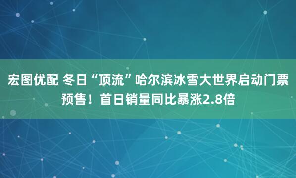 宏图优配 冬日“顶流”哈尔滨冰雪大世界启动门票预售！首日销量同比暴涨2.8倍