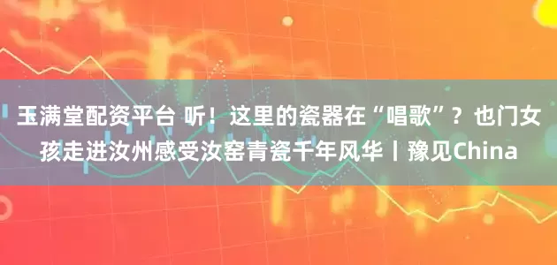 玉满堂配资平台 听！这里的瓷器在“唱歌”？也门女孩走进汝州感受汝窑青瓷千年风华丨豫见China