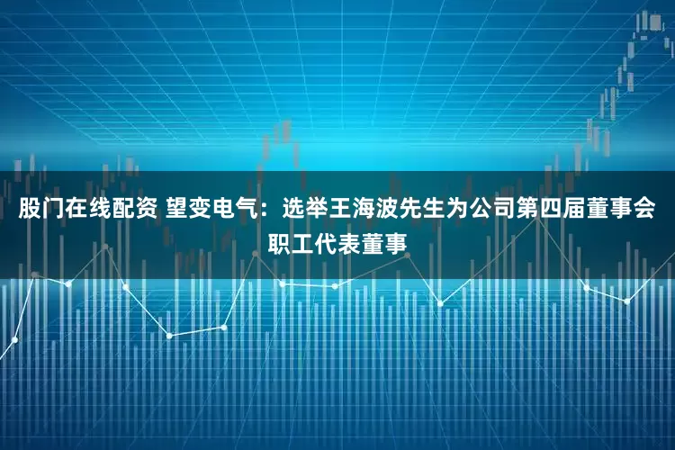 股门在线配资 望变电气：选举王海波先生为公司第四届董事会职工代表董事