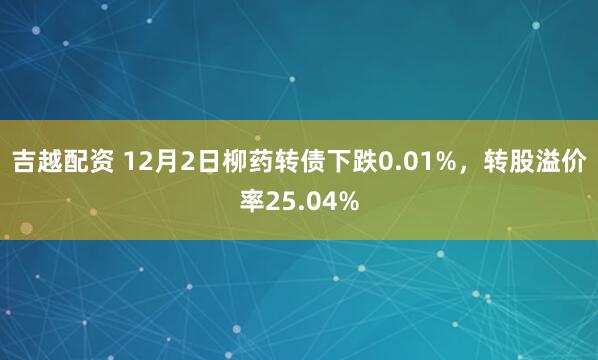 吉越配资 12月2日柳药转债下跌0.01%，转股溢价率25.04%