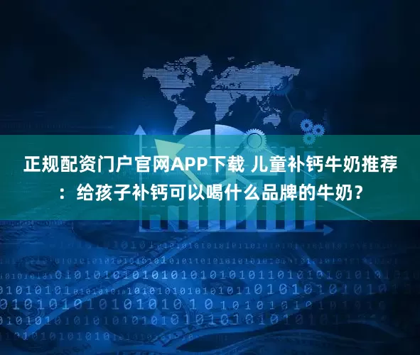 正规配资门户官网APP下载 儿童补钙牛奶推荐：给孩子补钙可以喝什么品牌的牛奶？