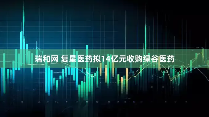 瑞和网 复星医药拟14亿元收购绿谷医药