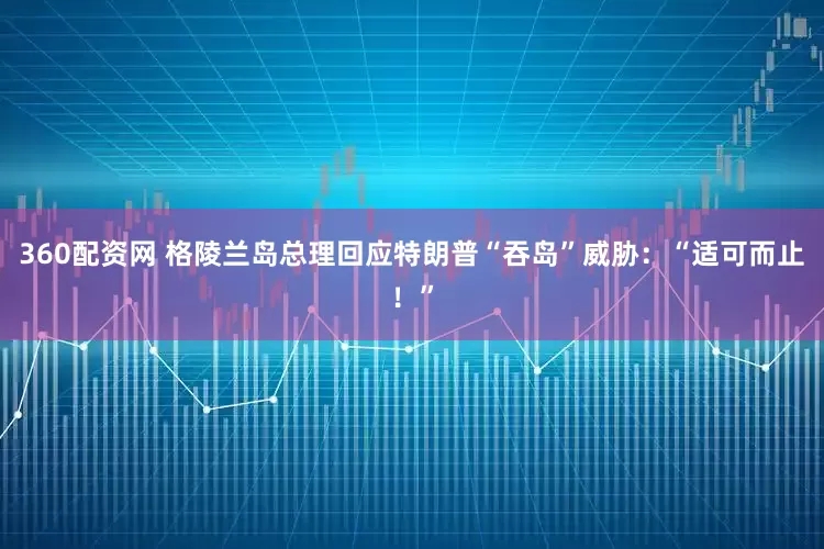 360配资网 格陵兰岛总理回应特朗普“吞岛”威胁：“适可而止！”