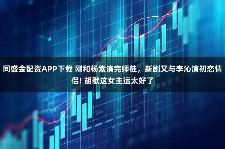同盛金配资APP下载 刚和杨紫演完师徒，新剧又与李沁演初恋情侣! 胡歌这女主运太好了
