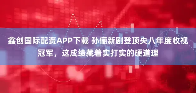 鑫创国际配资APP下载 孙俪新剧登顶央八年度收视冠军，这成绩藏着实打实的硬道理