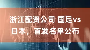 浙江配资公司 国足vs日本，首发名单公布