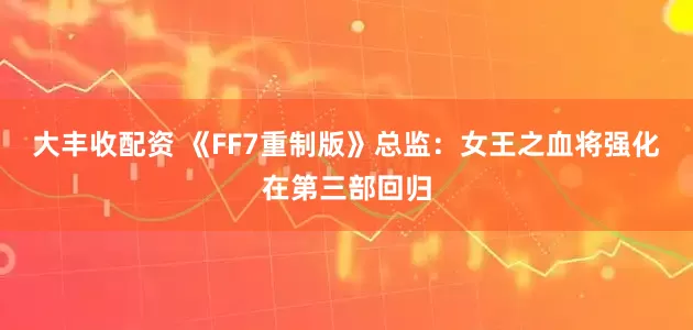 大丰收配资 《FF7重制版》总监：女王之血将强化在第三部回归